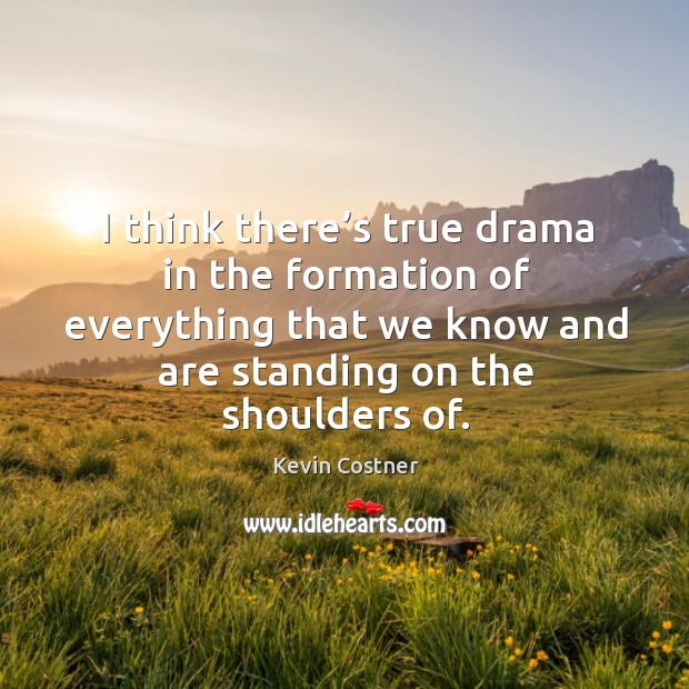 I think there’s true drama in the formation of everything that we know and are standing on the shoulders of. Kevin Costner Picture Quote