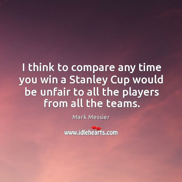 I think to compare any time you win a stanley cup would be unfair to all the players from all the teams. Mark Messier Picture Quote