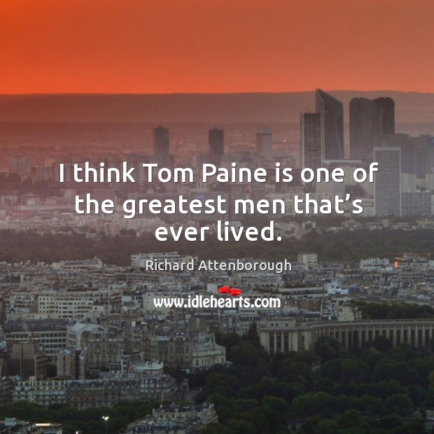 I think tom paine is one of the greatest men that’s ever lived. 