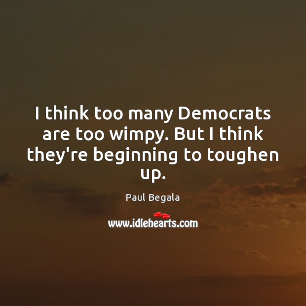 I think too many Democrats are too wimpy. But I think they’re beginning to toughen up. Image