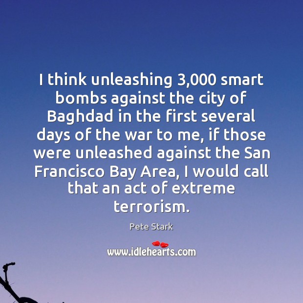 I think unleashing 3,000 smart bombs against the city of Baghdad in the Pete Stark Picture Quote
