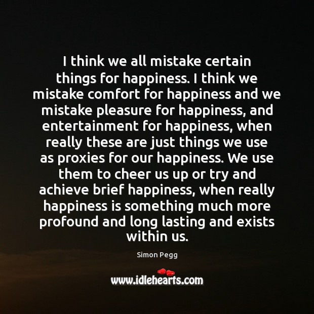 I think we all mistake certain things for happiness. I think we Simon Pegg Picture Quote