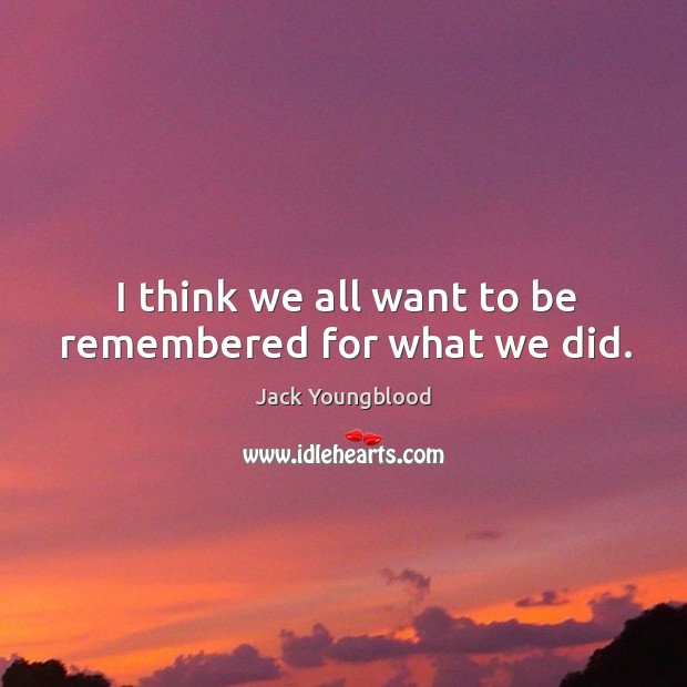 I think we all want to be remembered for what we did. Image