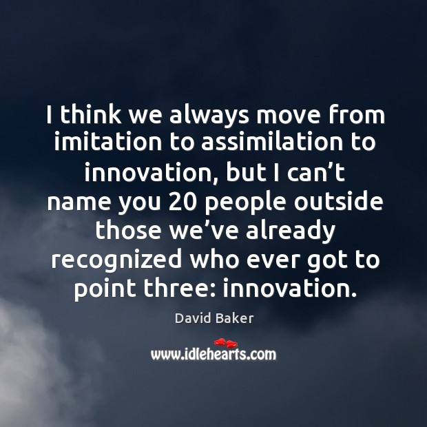 I think we always move from imitation to assimilation to innovation, but I can’t name Image