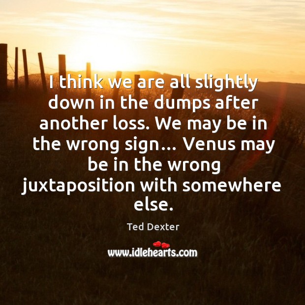 I think we are all slightly down in the dumps after another loss. We may be in the wrong sign… Ted Dexter Picture Quote