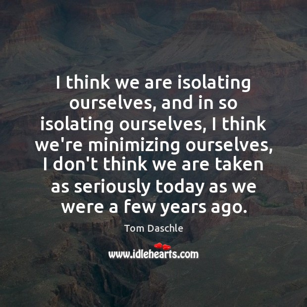 I think we are isolating ourselves, and in so isolating ourselves, I Tom Daschle Picture Quote