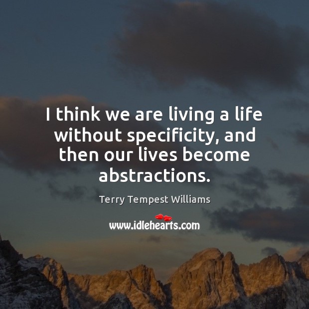 I think we are living a life without specificity, and then our lives become abstractions. Terry Tempest Williams Picture Quote