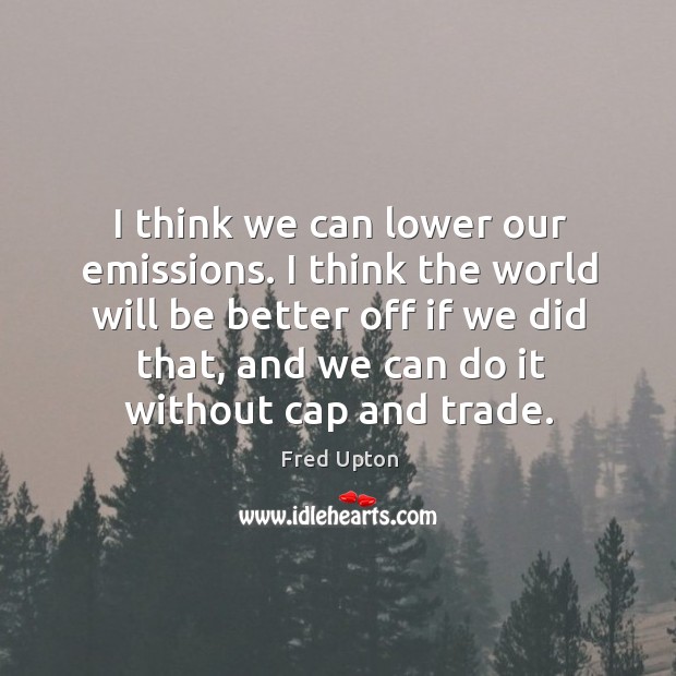 I think we can lower our emissions. I think the world will Fred Upton Picture Quote