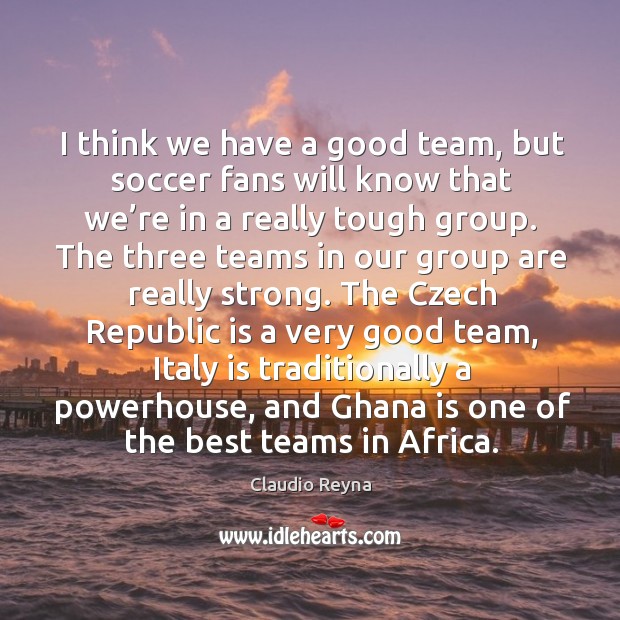 I think we have a good team, but soccer fans will know that we’re in a really tough group. Soccer Quotes Image