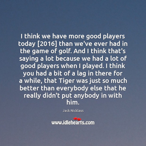 I think we have more good players today [2016] than we’ve ever had Jack Nicklaus Picture Quote