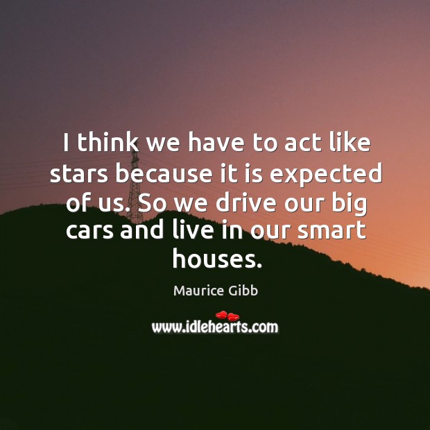 I think we have to act like stars because it is expected of us. So we drive our big cars and live in our smart houses. Maurice Gibb Picture Quote