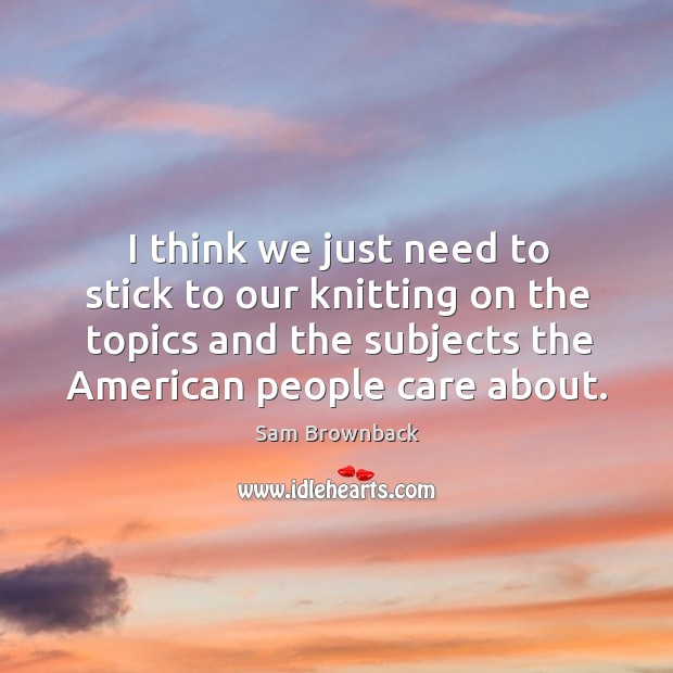 I think we just need to stick to our knitting on the topics and the subjects the american people care about. Sam Brownback Picture Quote