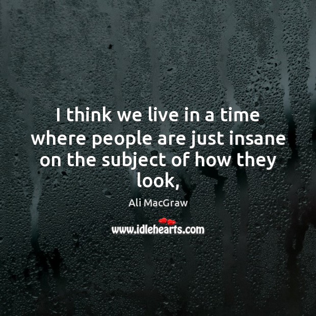 I think we live in a time where people are just insane on the subject of how they look, Ali MacGraw Picture Quote