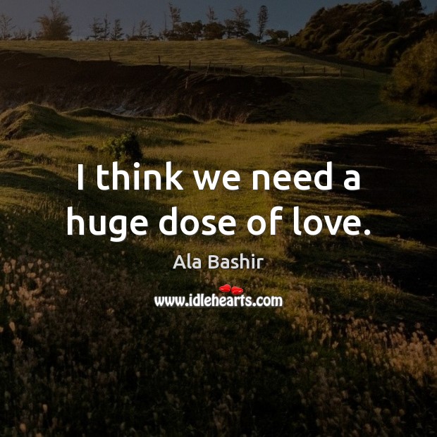 I think we need a huge dose of love. Ala Bashir Picture Quote