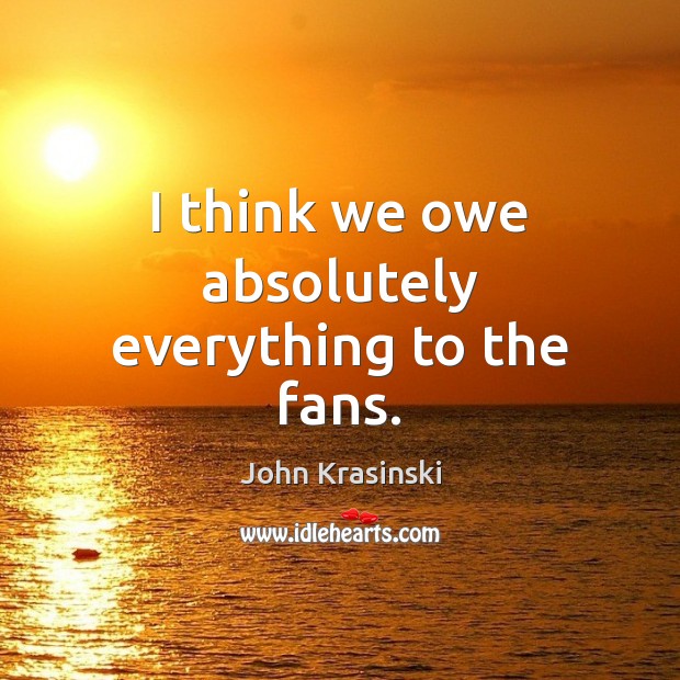 I think we owe absolutely everything to the fans. John Krasinski Picture Quote