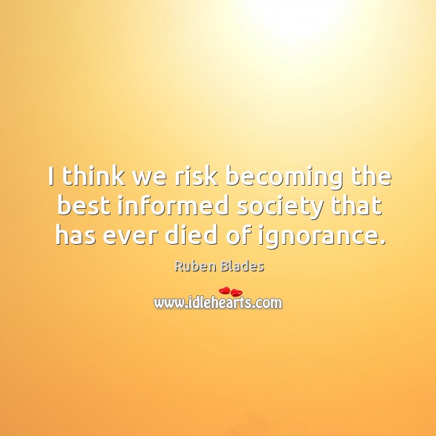 I think we risk becoming the best informed society that has ever died of ignorance. Ruben Blades Picture Quote