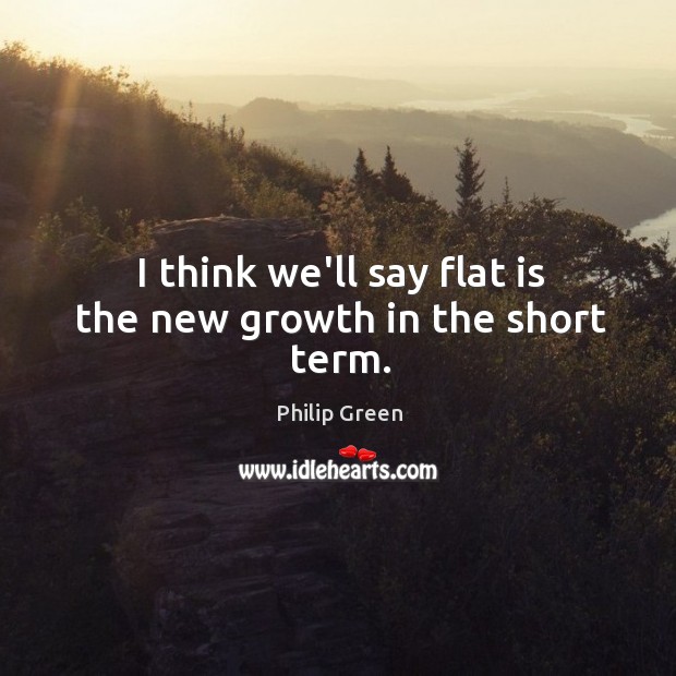I think we’ll say flat is the new growth in the short term. Philip Green Picture Quote