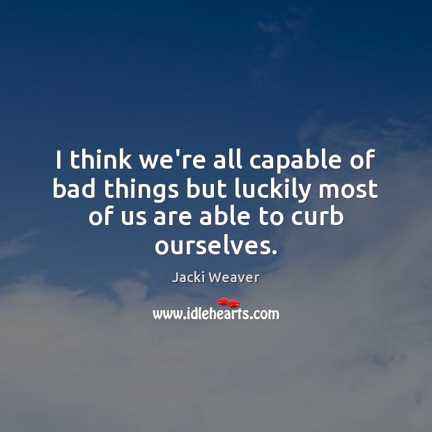 I think we’re all capable of bad things but luckily most of us are able to curb ourselves. 