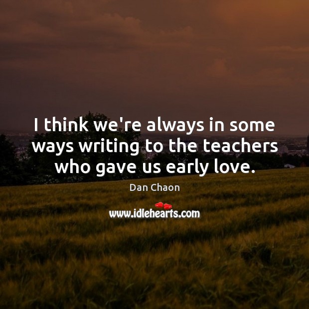 I think we’re always in some ways writing to the teachers who gave us early love. Dan Chaon Picture Quote