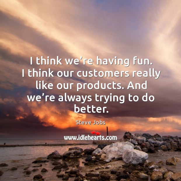 I think we’re having fun. I think our customers really like our products. And we’re always trying to do better. Steve Jobs Picture Quote