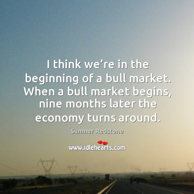 I think we’re in the beginning of a bull market. When a bull market begins, nine months later the economy turns around. Sumner Redstone Picture Quote