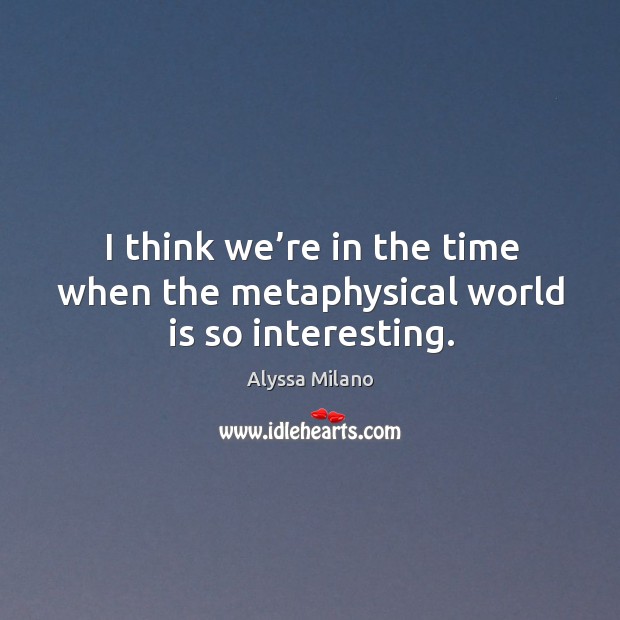 I think we’re in the time when the metaphysical world is so interesting. Image