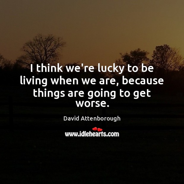 I think we’re lucky to be living when we are, because things are going to get worse. Image