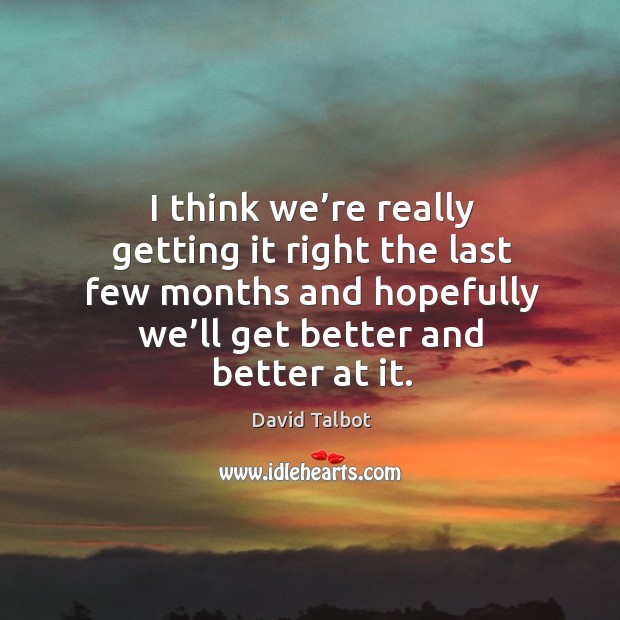 I think we’re really getting it right the last few months and hopefully we’ll get better and better at it. David Talbot Picture Quote