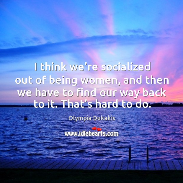 I think we’re socialized out of being women, and then we have to find our way back to it. Olympia Dukakis Picture Quote