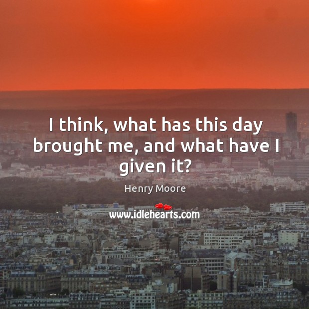 I think, what has this day brought me, and what have I given it? Henry Moore Picture Quote