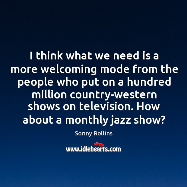 I think what we need is a more welcoming mode from the people who put on a hundred million country-western shows on television. Sonny Rollins Picture Quote
