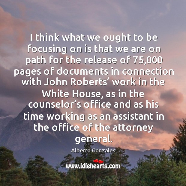 I think what we ought to be focusing on is that we are on path for the release of Alberto Gonzales Picture Quote