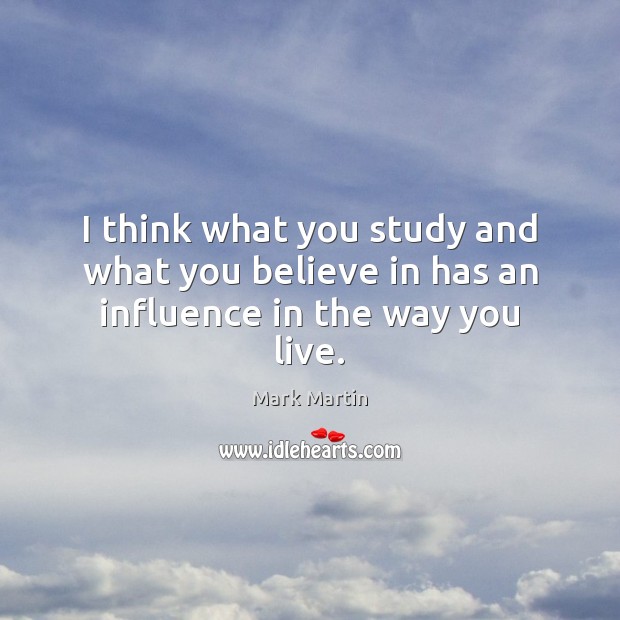 I think what you study and what you believe in has an influence in the way you live. Mark Martin Picture Quote