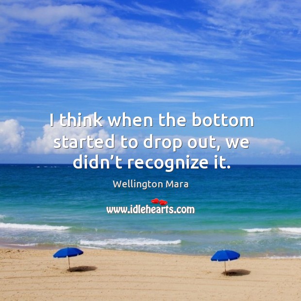 I think when the bottom started to drop out, we didn’t recognize it. Image