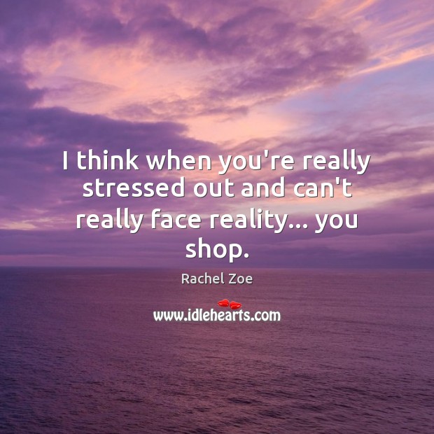 I think when you’re really stressed out and can’t really face reality… you shop. 
