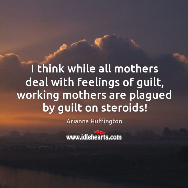 I think while all mothers deal with feelings of guilt, working mothers are plagued by guilt on steroids! Arianna Huffington Picture Quote