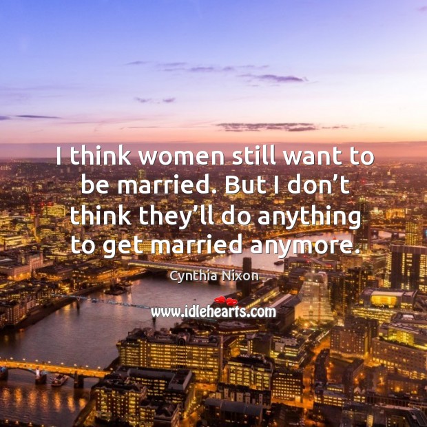 I think women still want to be married. But I don’t think they’ll do anything to get married anymore. Cynthia Nixon Picture Quote