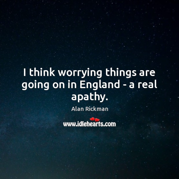 I think worrying things are going on in England – a real apathy. Alan Rickman Picture Quote