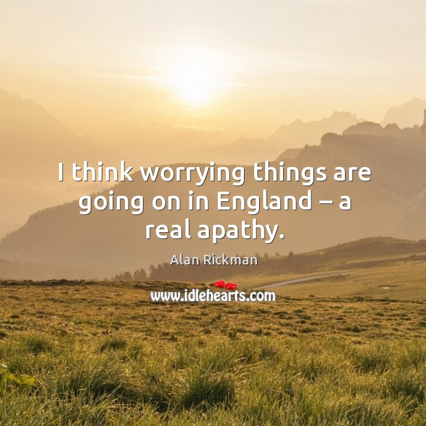 I think worrying things are going on in england – a real apathy. Alan Rickman Picture Quote