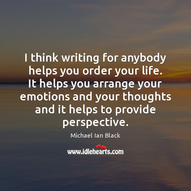 I think writing for anybody helps you order your life. It helps Image