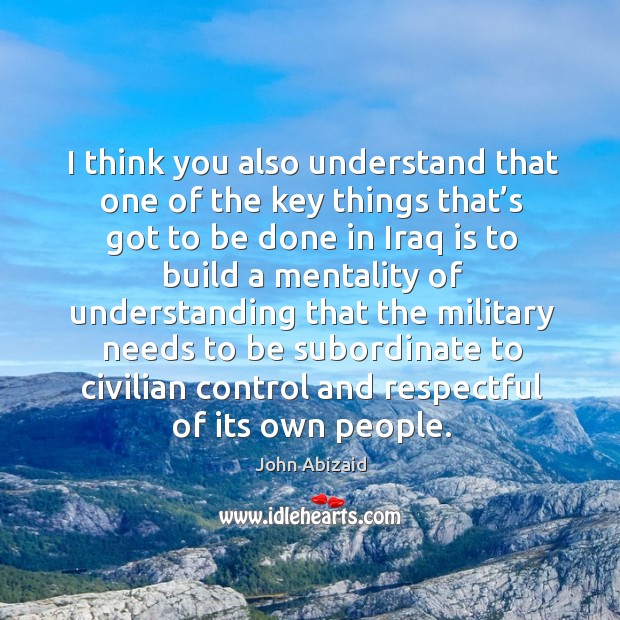 I think you also understand that one of the key things that’s got to be done in iraq is to John Abizaid Picture Quote