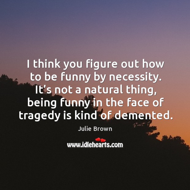 I think you figure out how to be funny by necessity. It’s not a natural thing, being funny in the face of tragedy is kind of demented. Julie Brown Picture Quote