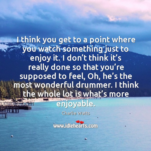 I think you get to a point where you watch something just to enjoy it. Charlie Watts Picture Quote