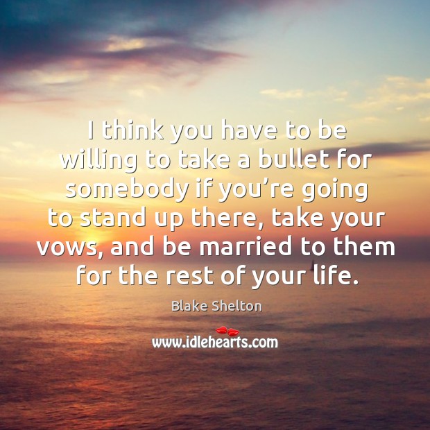 I think you have to be willing to take a bullet for somebody if you’re going to stand up there Blake Shelton Picture Quote