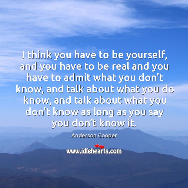 I think you have to be yourself, and you have to be real and you have to admit what you don’t know Anderson Cooper Picture Quote