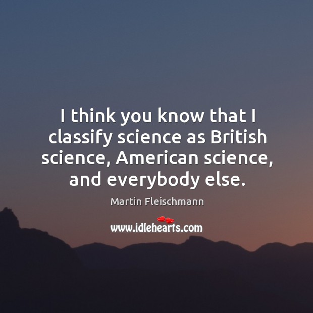 I think you know that I classify science as british science, american science, and everybody else. Martin Fleischmann Picture Quote