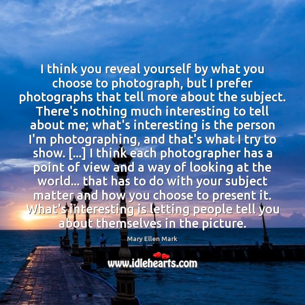 I think you reveal yourself by what you choose to photograph, but Mary Ellen Mark Picture Quote