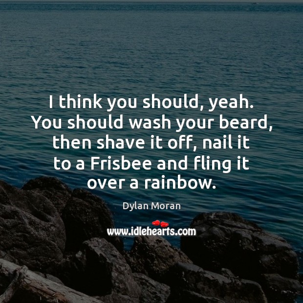 I think you should, yeah. You should wash your beard, then shave 