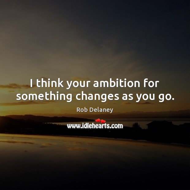 I think your ambition for something changes as you go. Image