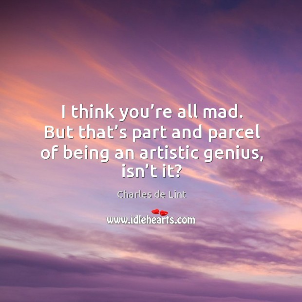 I think you’re all mad. But that’s part and parcel of being an artistic genius, isn’t it? Charles de Lint Picture Quote